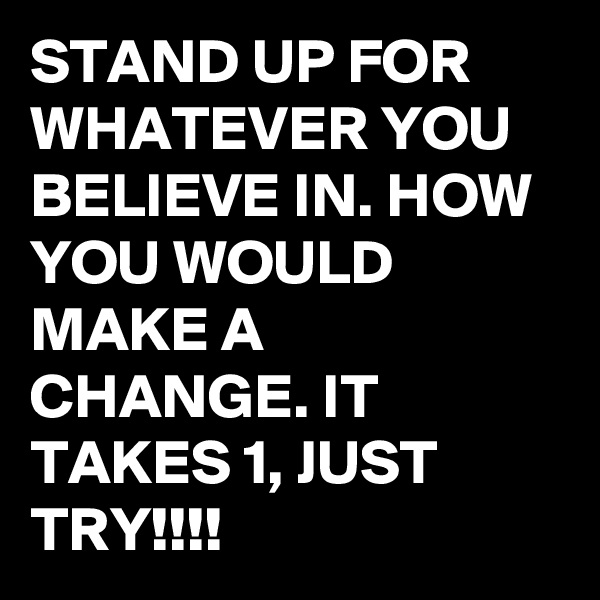 STAND UP FOR WHATEVER YOU BELIEVE IN. HOW YOU WOULD MAKE A CHANGE. IT TAKES 1, JUST TRY!!!!