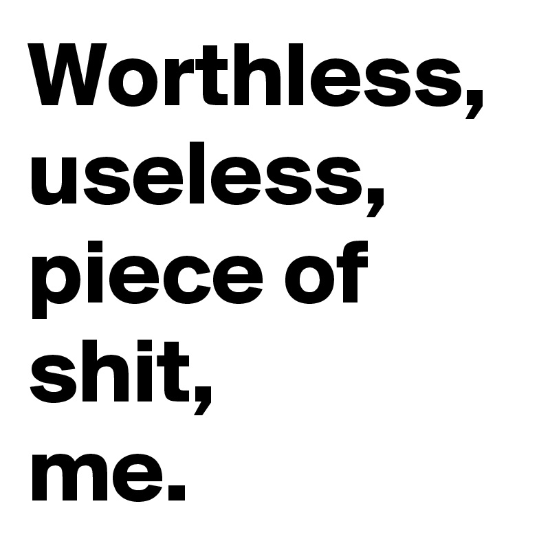 Worthless,
useless,
piece of shit,
me.