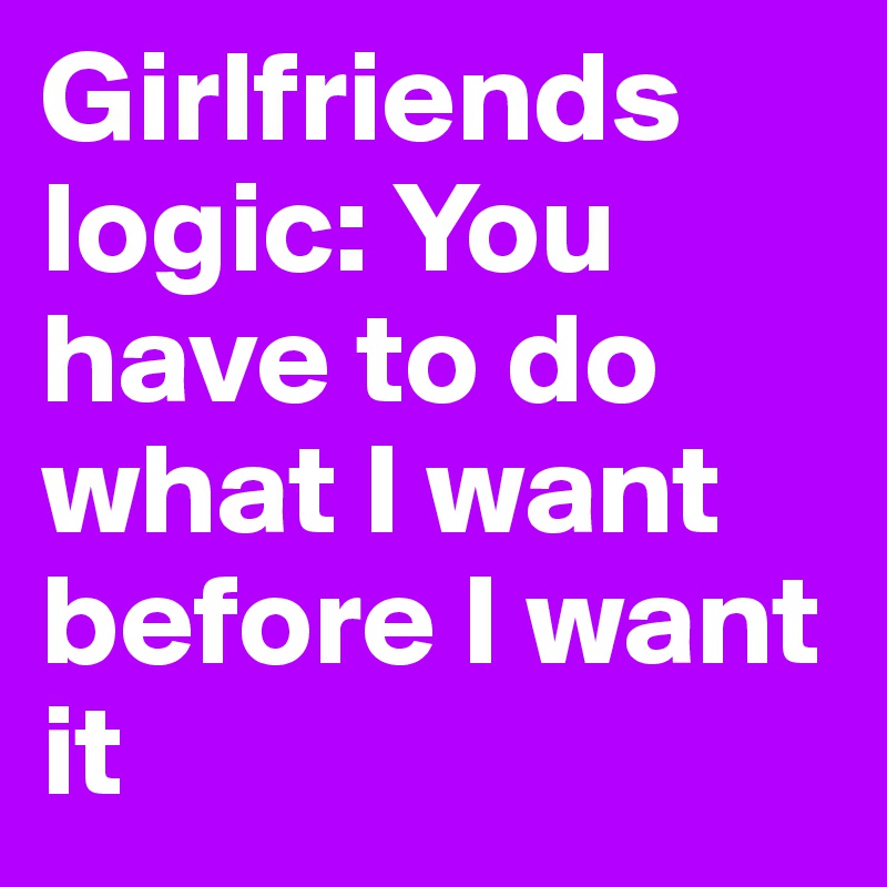 Girlfriends logic: You have to do what I want before I want it