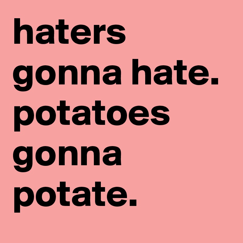 haters gonna hate. potatoes gonna potate.