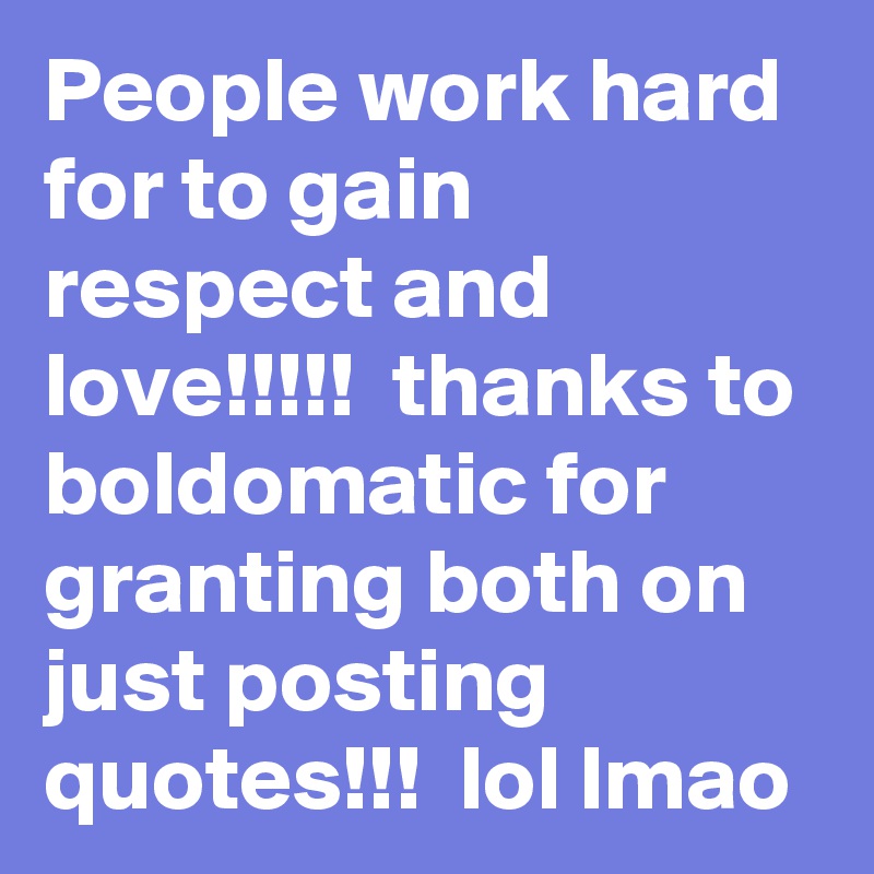 People work hard for to gain respect and love!!!!!  thanks to boldomatic for granting both on just posting quotes!!!  lol lmao