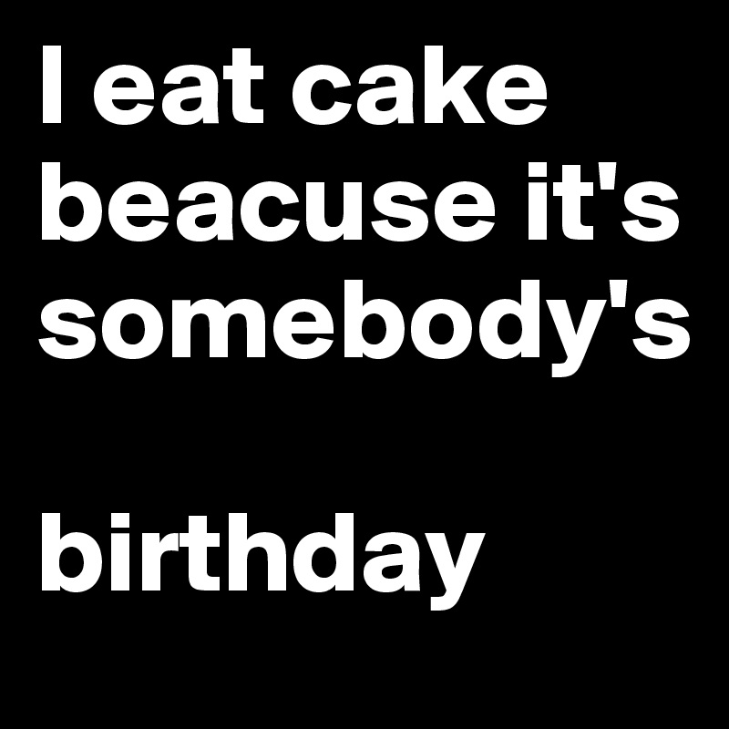 I eat cake beacuse it's  somebody's

birthday