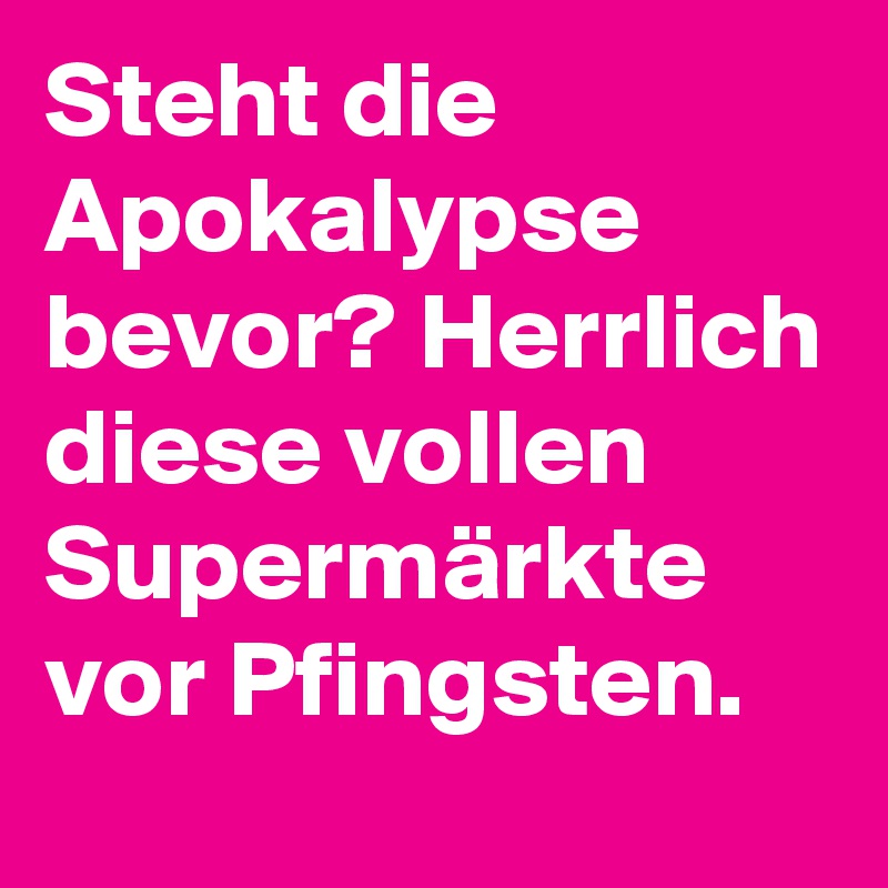 Steht die Apokalypse bevor? Herrlich diese vollen Supermärkte vor Pfingsten.
