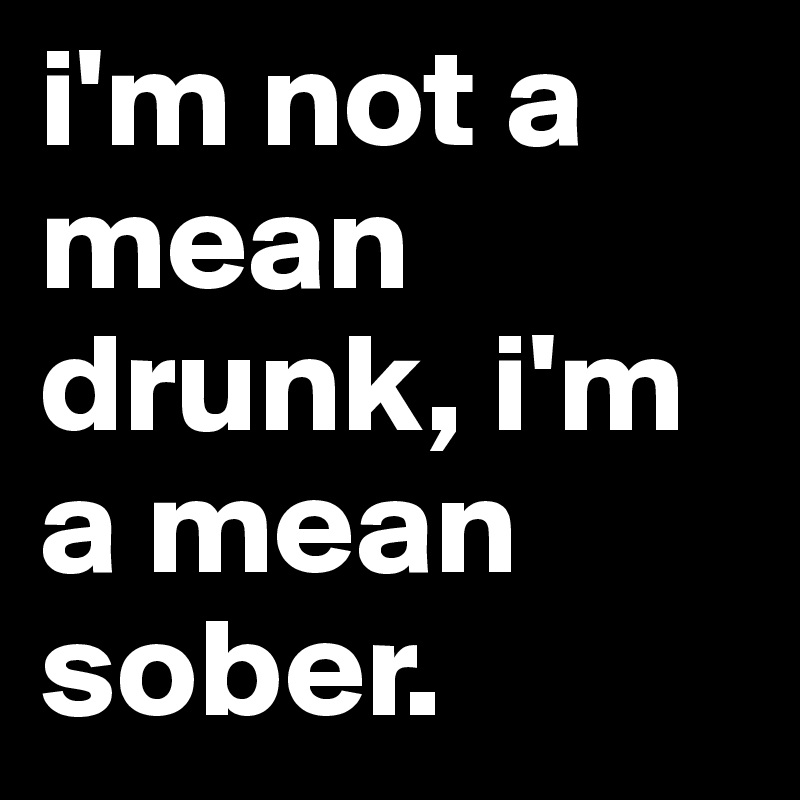 i'm not a mean drunk, i'm a mean sober. 