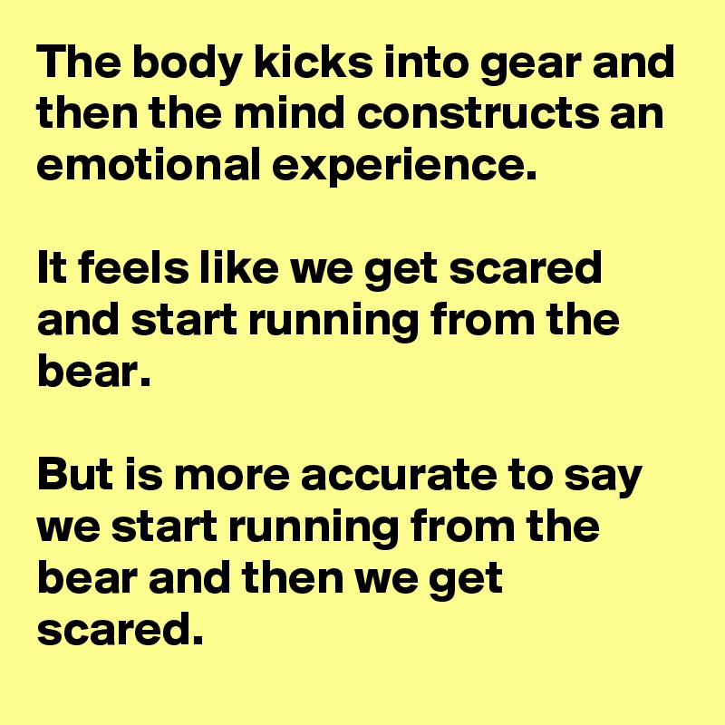 The body kicks into gear and then the mind constructs an emotional experience. 

It feels like we get scared and start running from the bear.

But is more accurate to say we start running from the bear and then we get scared.