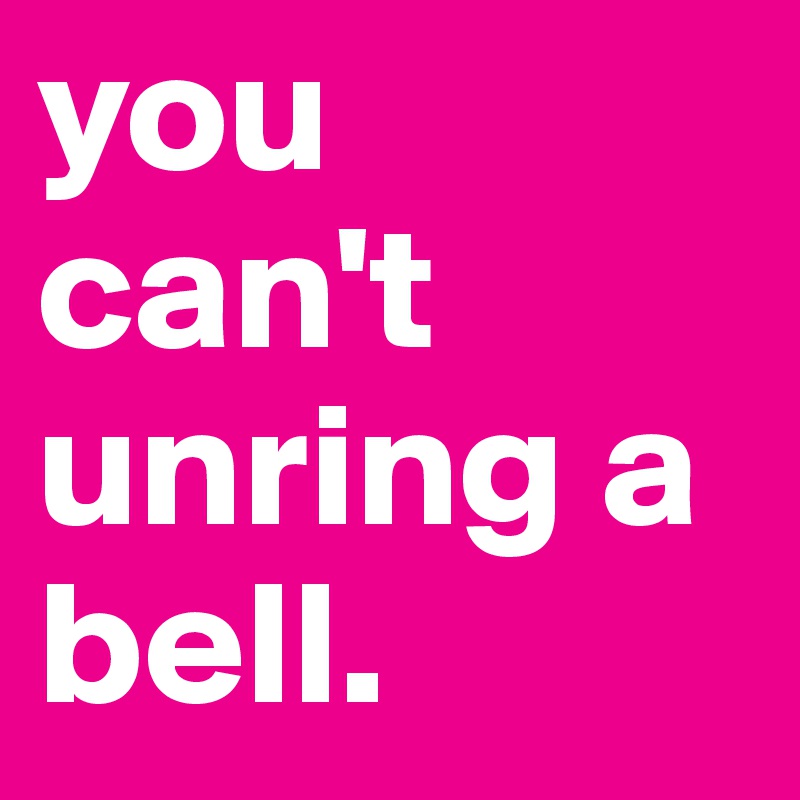 you can't unring a bell.