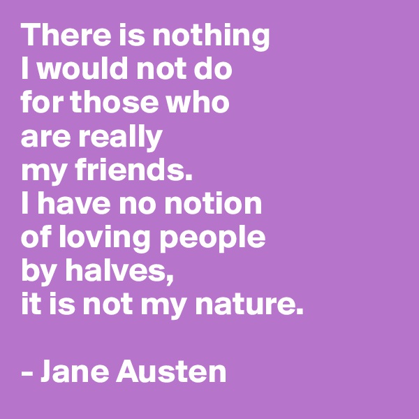 There is nothing
I would not do
for those who 
are really
my friends. 
I have no notion 
of loving people 
by halves, 
it is not my nature. 

- Jane Austen
