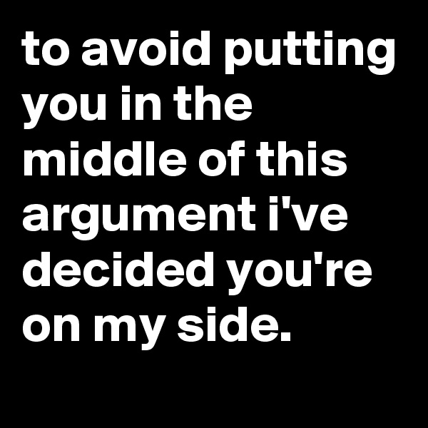 to avoid putting you in the middle of this argument i've decided you're on my side.