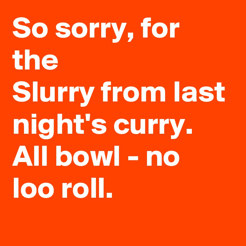 So sorry, for the
Slurry from last night's curry.
All bowl - no loo roll.