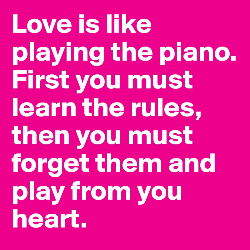 Love is like playing the piano.
First you must learn the rules, then you must forget them and play from you heart.