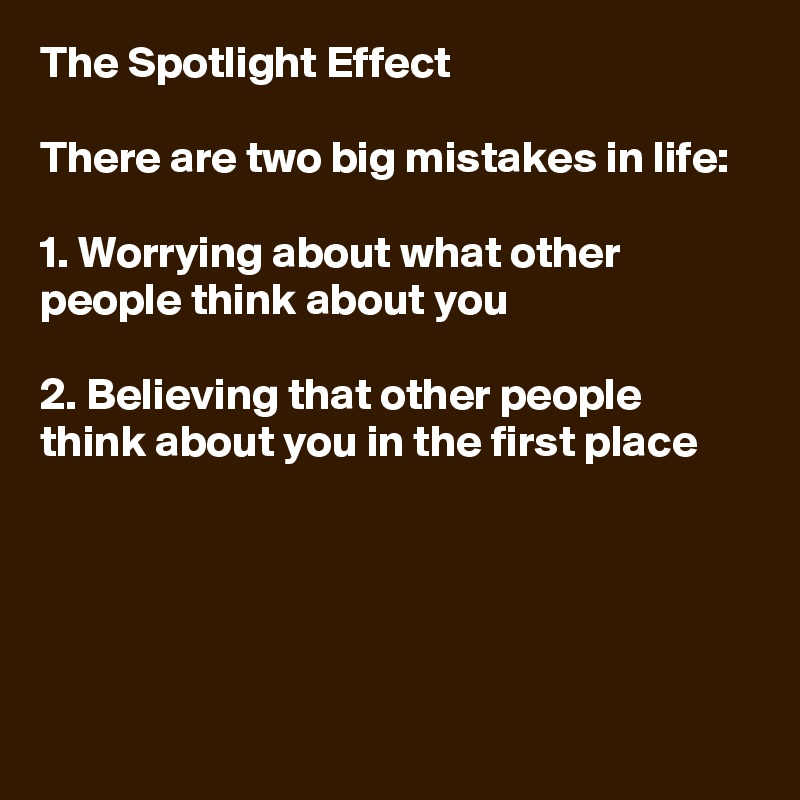 The Spotlight Effect

There are two big mistakes in life:

1. Worrying about what other people think about you

2. Believing that other people think about you in the first place





