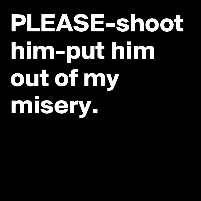 PLEASE-shoot him-put him out of my misery. 