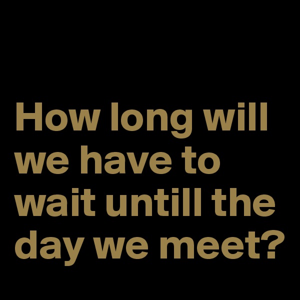 

How long will we have to wait untill the day we meet?
