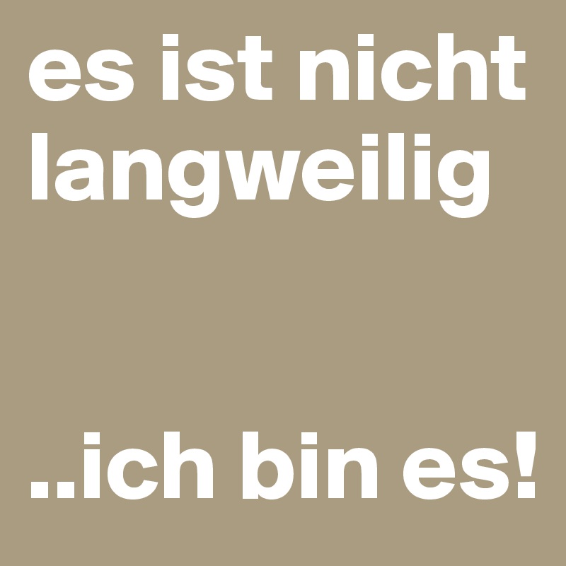 es ist nicht langweilig 


..ich bin es!