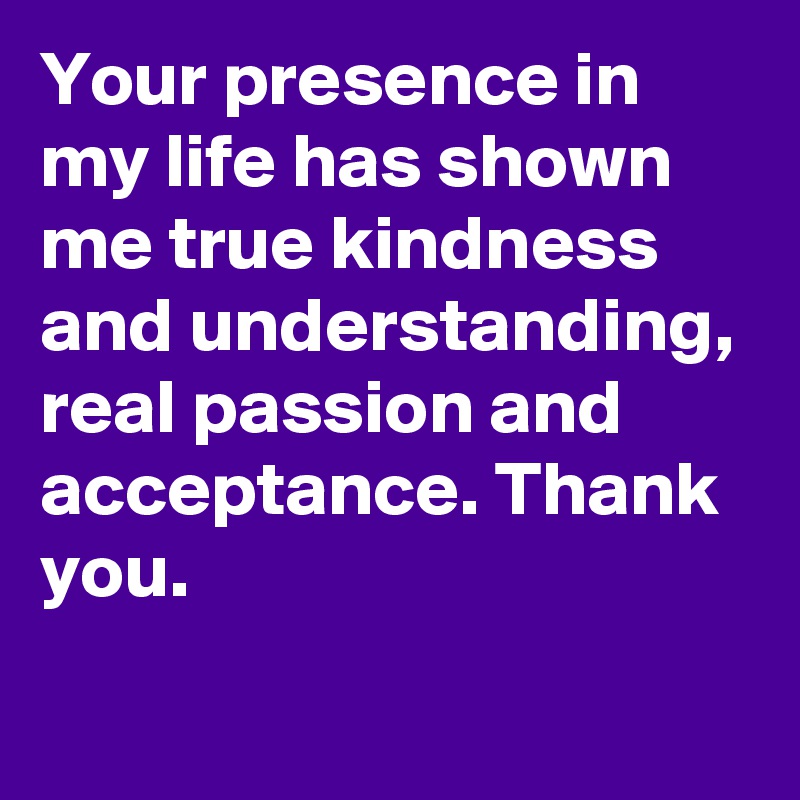 Your presence in my life has shown me true kindness and understanding, real passion and acceptance. Thank you. 
