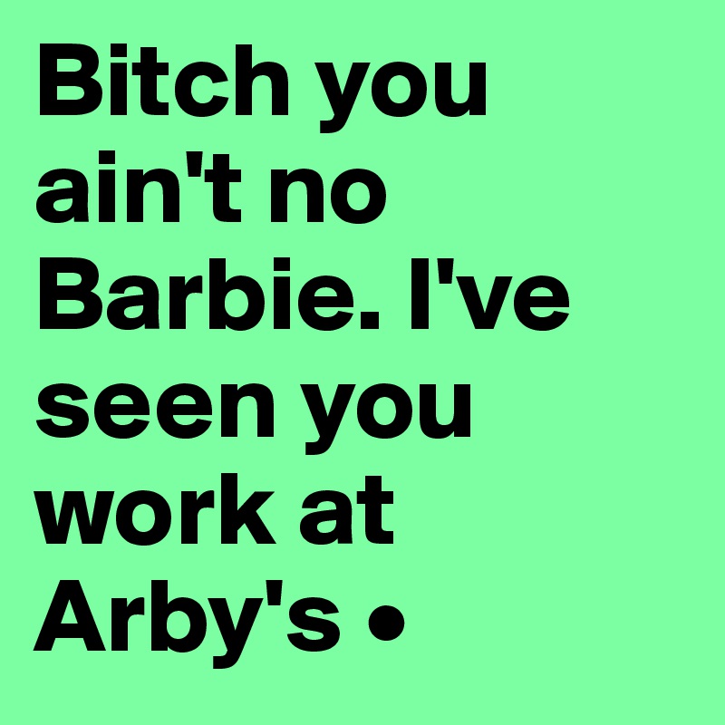 Bitch you ain't no Barbie. I've seen you work at Arby's •