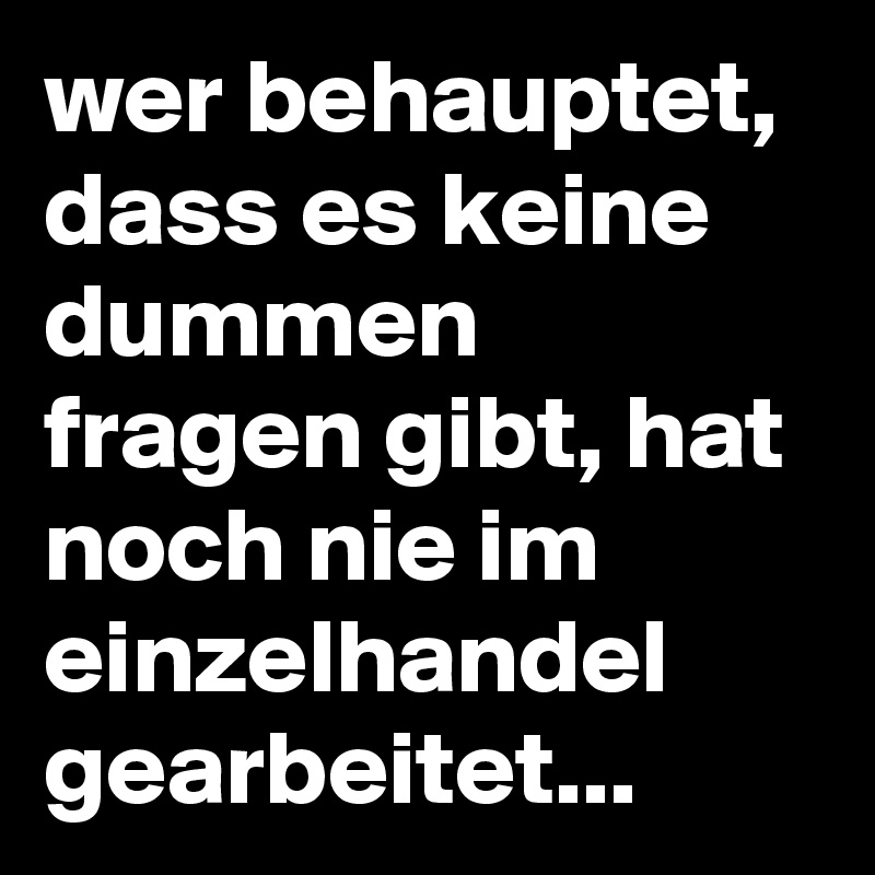 wer behauptet, dass es keine dummen fragen gibt, hat noch nie im einzelhandel gearbeitet...