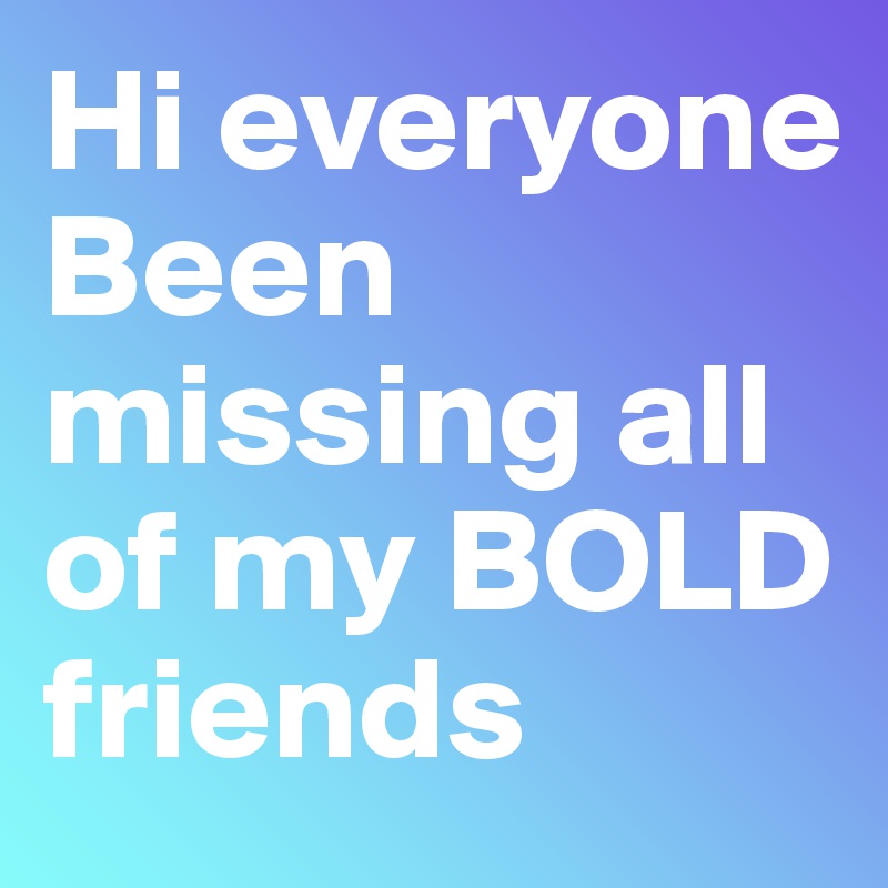Hi everyone
Been missing all of my BOLD friends