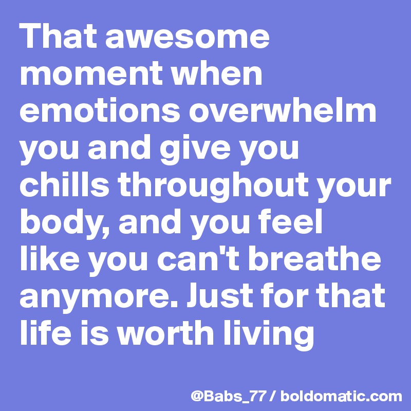 That awesome moment when emotions overwhelm you and give you  chills throughout your body, and you feel like you can't breathe anymore. Just for that life is worth living