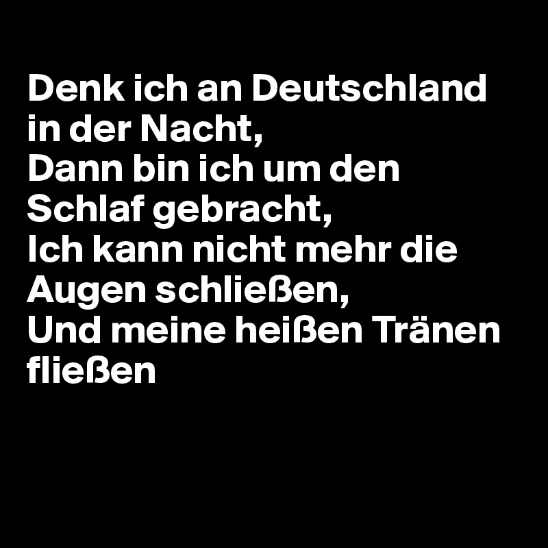 
Denk ich an Deutschland in der Nacht, 
Dann bin ich um den Schlaf gebracht, 
Ich kann nicht mehr die Augen schließen, 
Und meine heißen Tränen fließen


