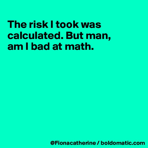 
The risk I took was calculated. But man,
am I bad at math.







