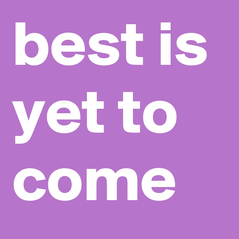 best is yet to come