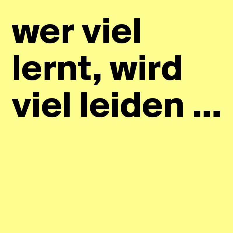 wer viel lernt, wird viel leiden ...

