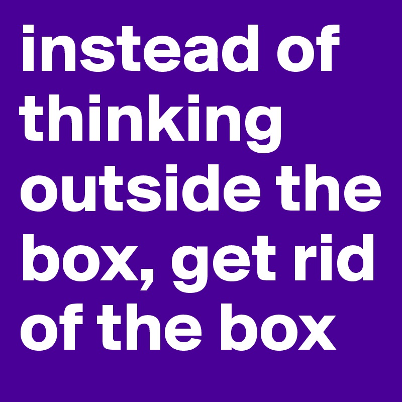instead of thinking outside the box, get rid of the box