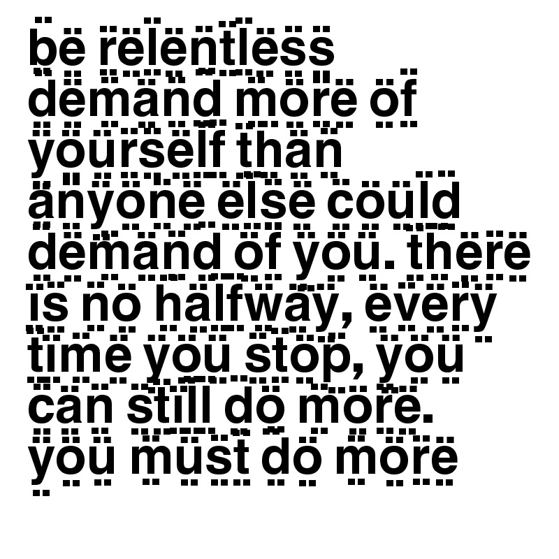 B E R E L E N T L E S S D E M A N D M O R E O F Y O U R S E L F T H A N A N Y O N E E L S E C O U L D D E M A N D O F Y O U T H E R E I S N O H A L F W A Y E V E R Y T I M E Y O U S