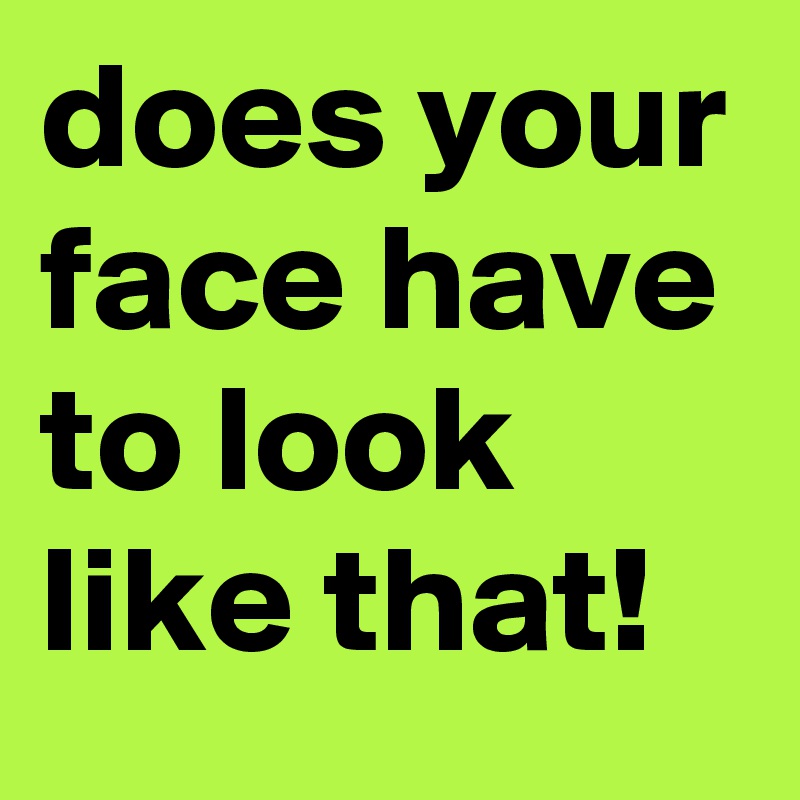 does your face have to look like that!