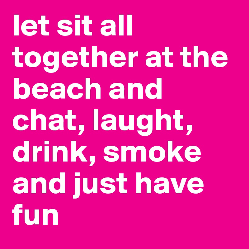 let sit all together at the beach and chat, laught, drink, smoke and just have fun