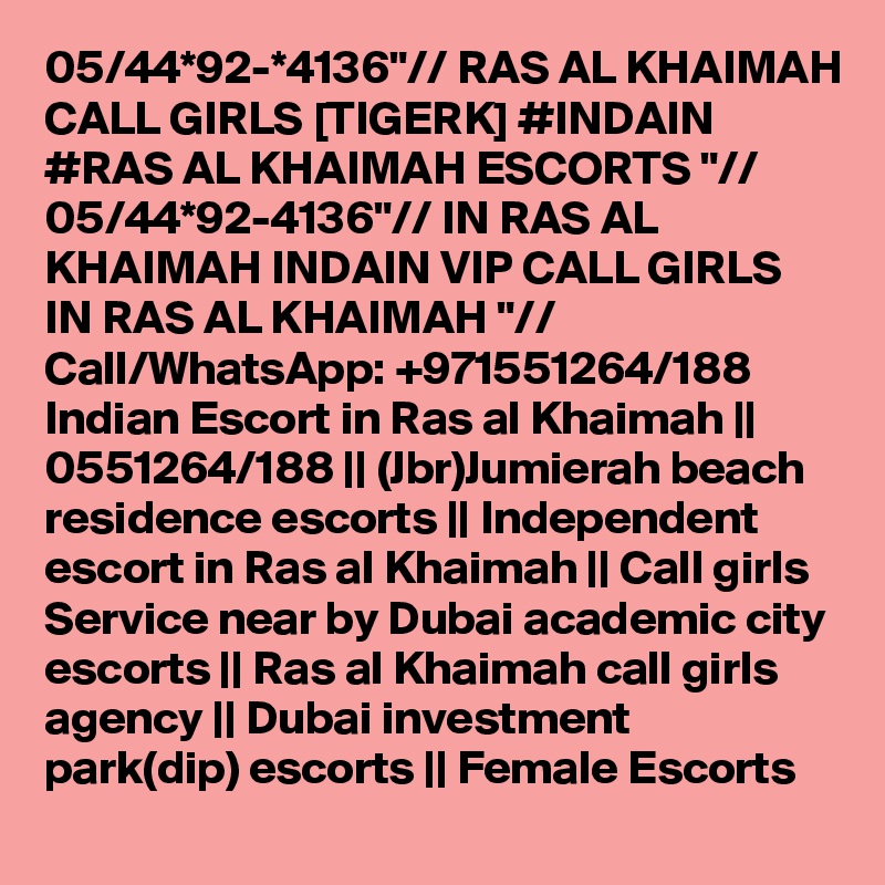 05/44*92-*4136"// RAS AL KHAIMAH CALL GIRLS [TIGERK] #INDAIN #RAS AL KHAIMAH ESCORTS "// 05/44*92-4136"// IN RAS AL KHAIMAH INDAIN VIP CALL GIRLS IN RAS AL KHAIMAH "// Call/WhatsApp: +971551264/188 Indian Escort in Ras al Khaimah || 0551264/188 || (Jbr)Jumierah beach residence escorts || Independent escort in Ras al Khaimah || Call girls Service near by Dubai academic city escorts || Ras al Khaimah call girls agency || Dubai investment park(dip) escorts || Female Escorts