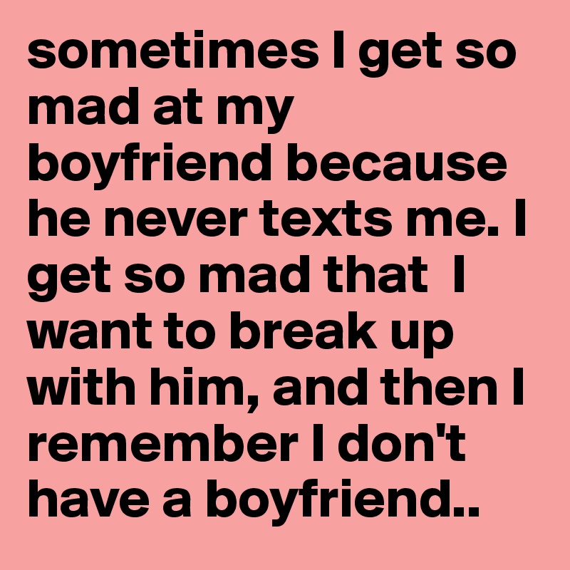 sometimes I get so mad at my boyfriend because he never texts me. I get so mad that  I want to break up with him, and then I remember I don't have a boyfriend..