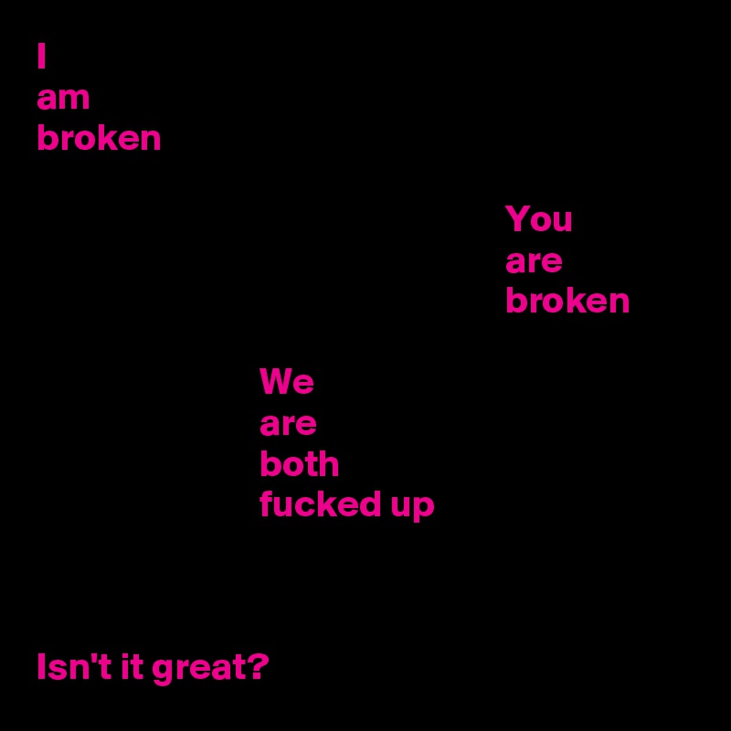 I
am
broken

                                                             You
                                                             are
                                                             broken

                             We
                             are
                             both
                             fucked up



Isn't it great?
