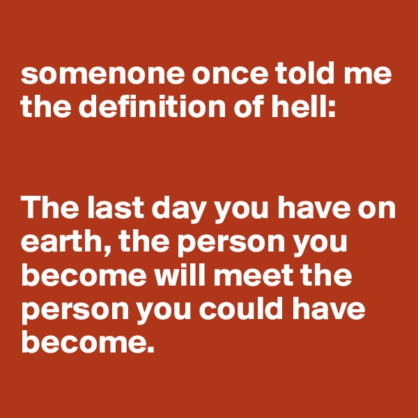 
somenone once told me the definition of hell:


The last day you have on earth, the person you become will meet the person you could have become.
