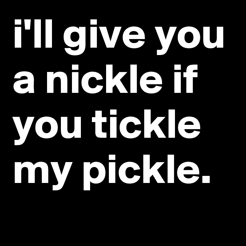 Can you tickle my fancy? I'll give you a nickle if you tickle my pickle  ill give you a dime if you take your time.