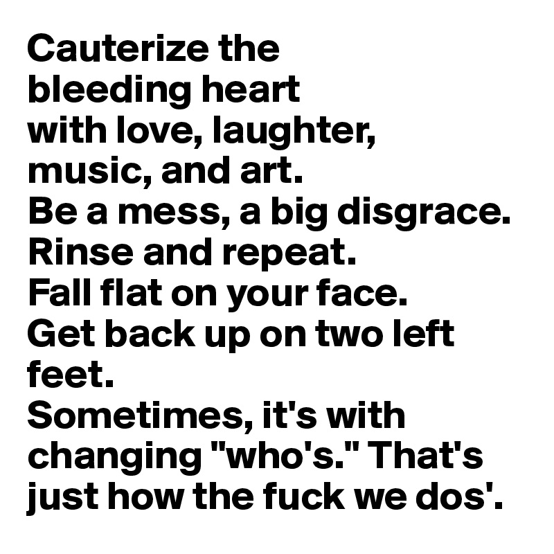 Cauterize the 
bleeding heart 
with love, laughter, 
music, and art.
Be a mess, a big disgrace.
Rinse and repeat.
Fall flat on your face.
Get back up on two left feet.
Sometimes, it's with changing "who's." That's just how the fuck we dos'.