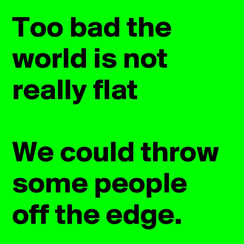 Too bad the world is not really flat

We could throw some people off the edge.