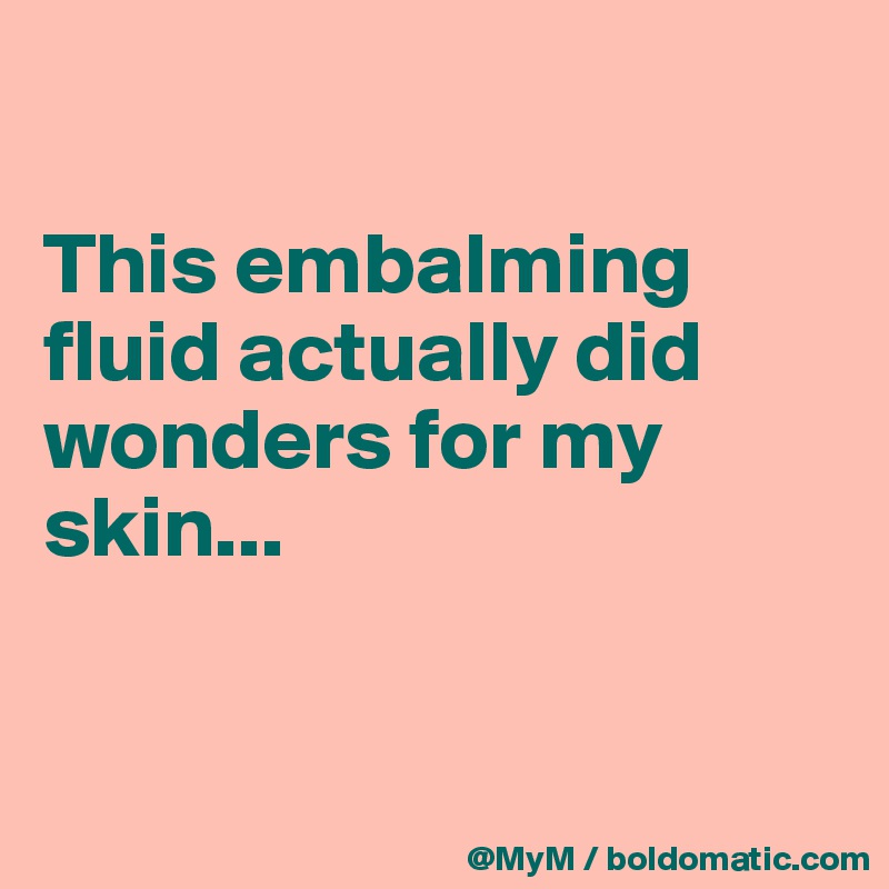 

This embalming fluid actually did wonders for my skin...


