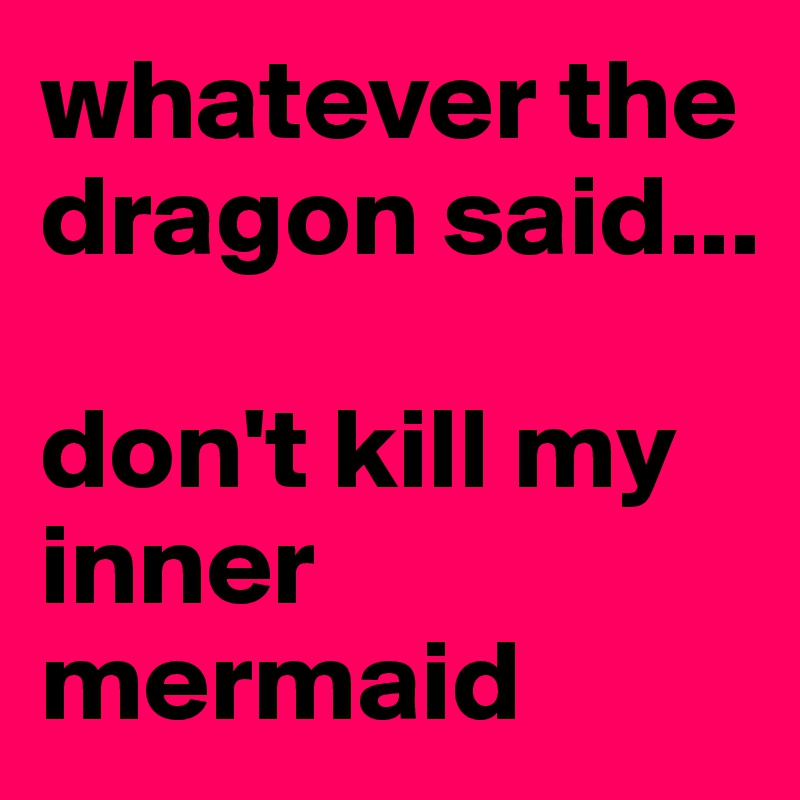 whatever the dragon said...

don't kill my inner mermaid