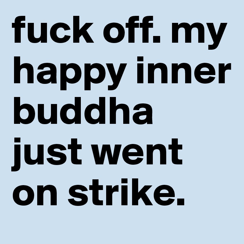 fuck off. my happy inner buddha just went on strike.