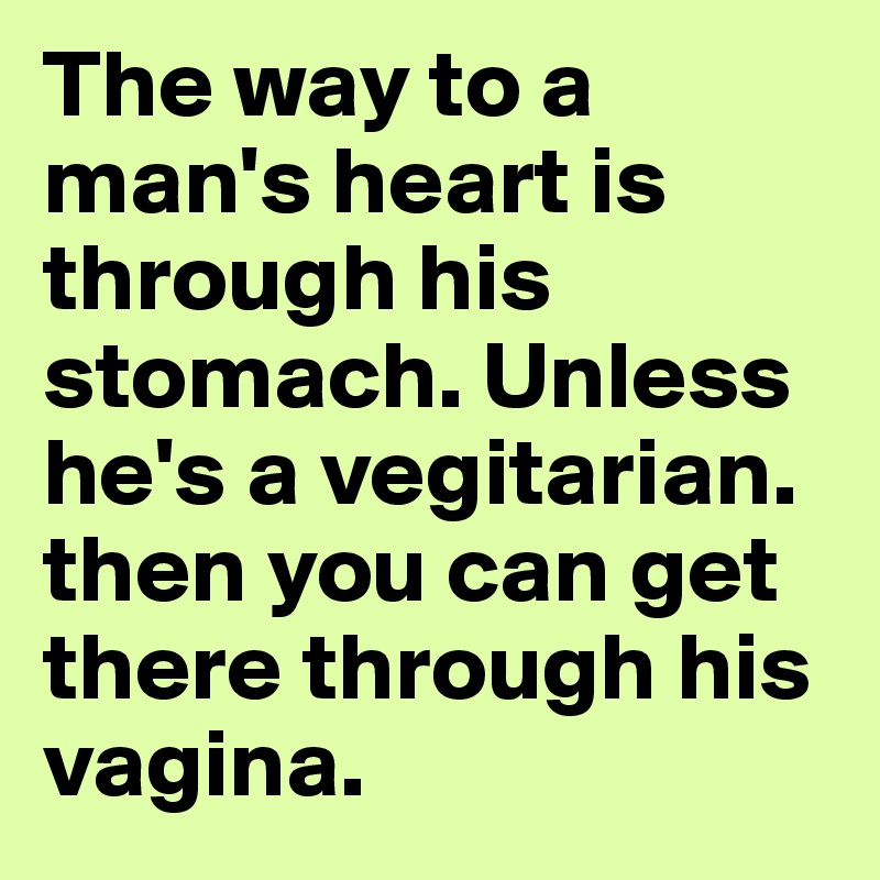 The way to a man's heart is through his stomach. Unless he's a vegitarian. then you can get there through his vagina.
