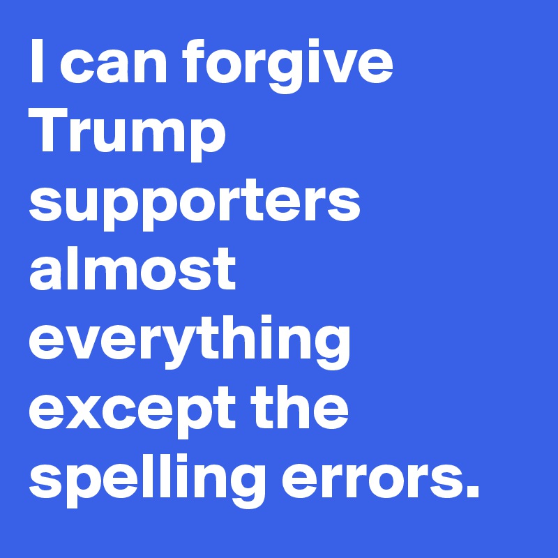 I can forgive Trump supporters almost everything except the spelling errors.