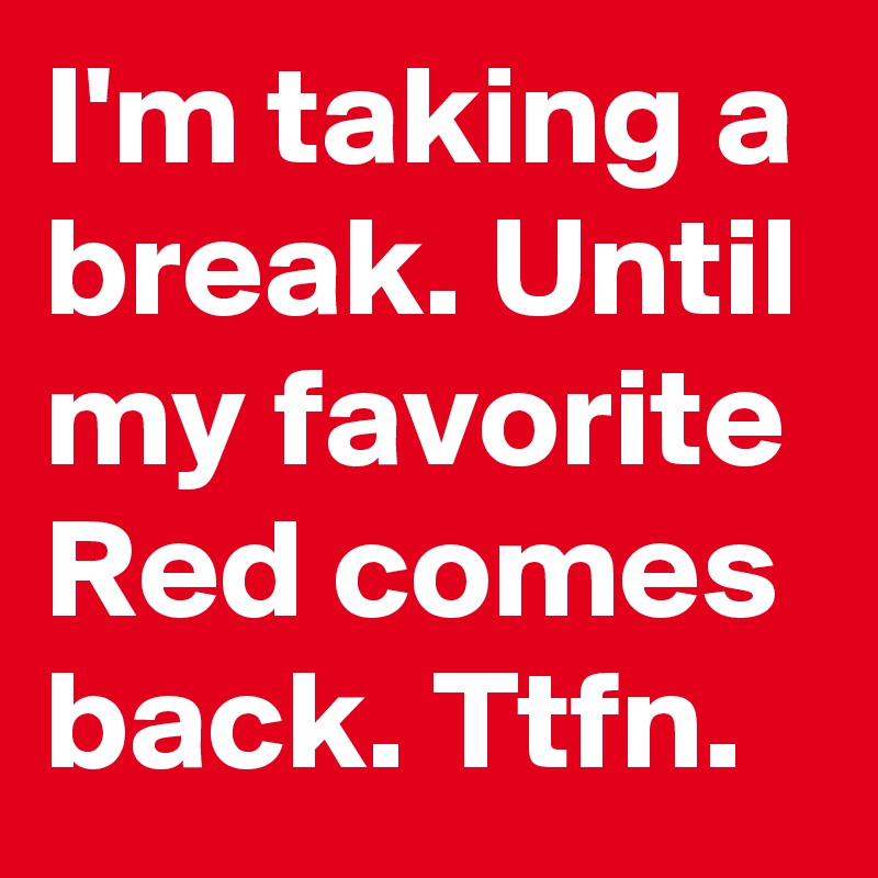 I'm taking a break. Until my favorite Red comes back. Ttfn.