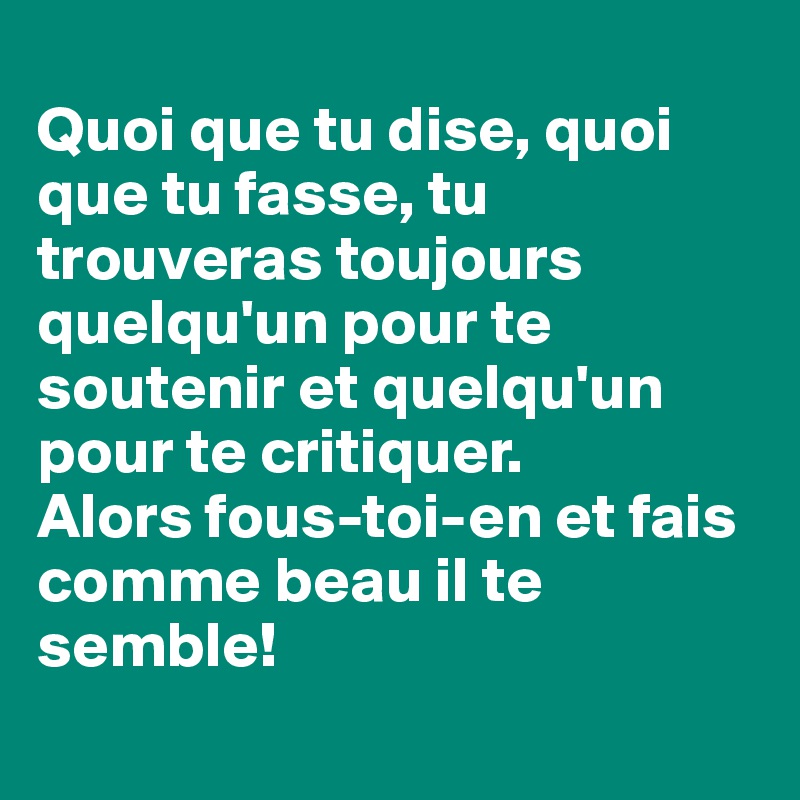 
Quoi que tu dise, quoi que tu fasse, tu trouveras toujours quelqu'un pour te soutenir et quelqu'un pour te critiquer.
Alors fous-toi-en et fais comme beau il te semble!
