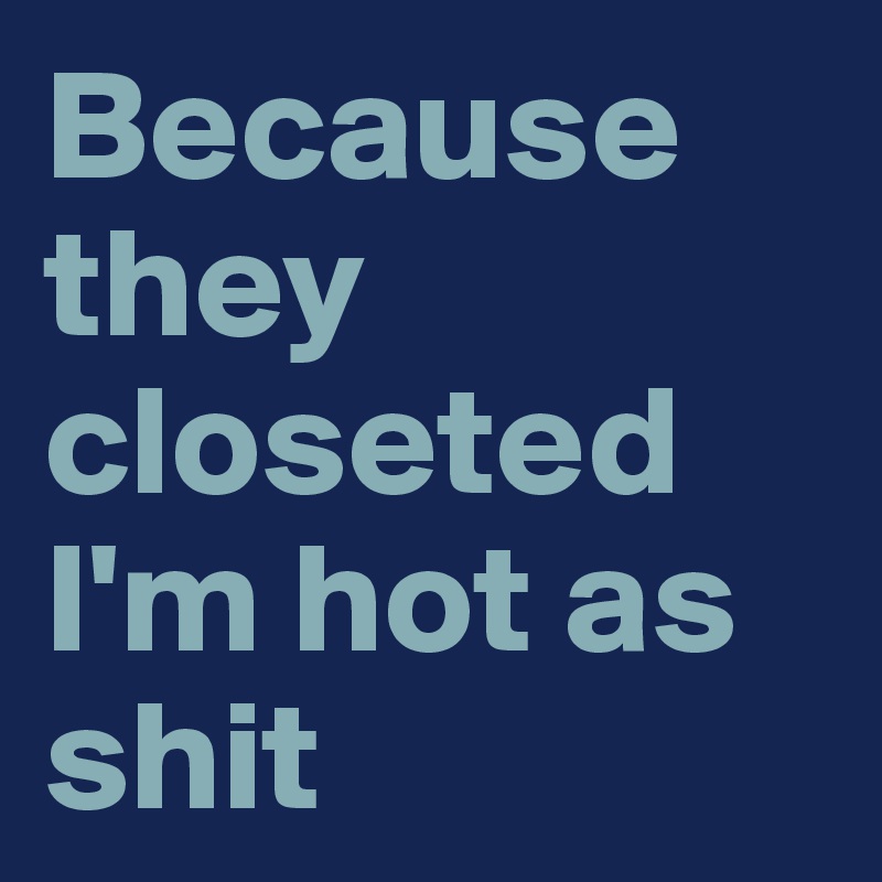 Because they closeted I'm hot as shit