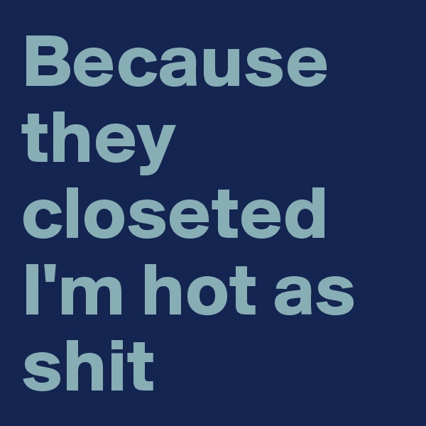 Because they closeted I'm hot as shit