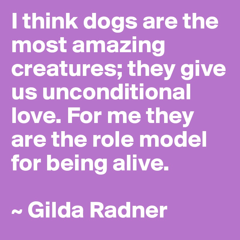 I think dogs are the most amazing creatures; they give us unconditional love. For me they are the role model for being alive.

~ Gilda Radner
