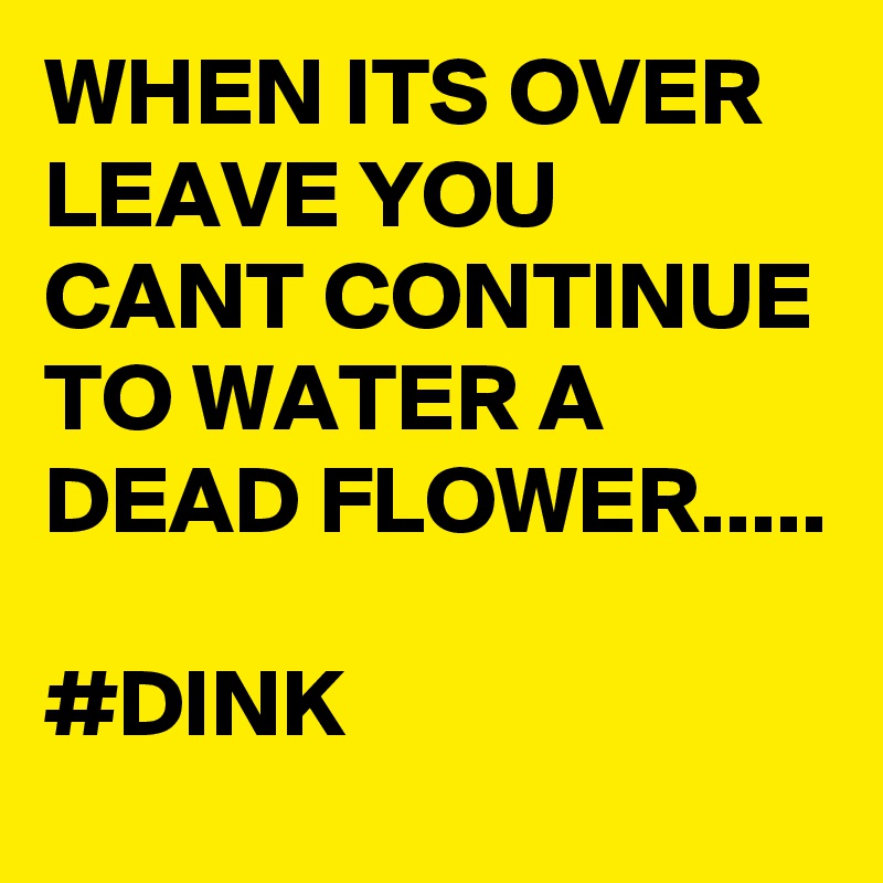 WHEN ITS OVER LEAVE YOU CANT CONTINUE TO WATER A DEAD FLOWER..... 

#DINK