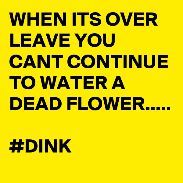 WHEN ITS OVER LEAVE YOU CANT CONTINUE TO WATER A DEAD FLOWER..... 

#DINK